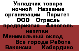 Укладчик товара ночной › Название организации ­ Паритет, ООО › Отрасль предприятия ­ Алкоголь, напитки › Минимальный оклад ­ 26 000 - Все города Работа » Вакансии   . Кабардино-Балкарская респ.